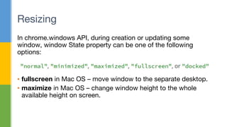 In chrome.windows API, during creation or updating some
window, window State property can be one of the following
options:
▪ fullscreen in Mac OS – move window to the separate desktop.
▪ maximize in Mac OS – change window height to the whole
available height on screen.
Resizing
 