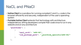 NaCL and PNaCl
▪ Native Client is a sandbox for running compiled C and C++ code in the
browser efficiently and securely, independent of the user’s operating
system
▪ Portable Native Client extends that technology with architecture
independence, letting developers compile their code once to run in any
website and on any architecture
 