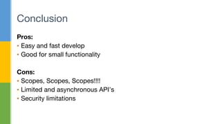Pros:
▪ Easy and fast develop
▪ Good for small functionality
Cons:
▪ Scopes, Scopes, Scopes!!!!
▪ Limited and asynchronous API’s
▪ Security limitations
Conclusion
 