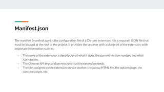 Manifest.json
The manifest (manifest.json) is the conﬁguration ﬁle of a Chrome extension. It is a required JSON ﬁle that
must be located at the root of the project. It provides the browser with a blueprint of the extension, with
important information such as:
- The name of the extension, a description of what it does, the current version number, and what
icons to use.
- The Chrome API keys and permissions that the extension needs.
- The ﬁles assigned as the extension service worker, the popup HTML ﬁle, the options page, the
content scripts, etc.
 