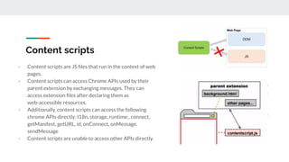 Content scripts
- Content scripts are JS ﬁles that run in the context of web
pages.
- Content scripts can access Chrome APIs used by their
parent extension by exchanging messages. They can
access extension ﬁles after declaring them as
web-accessible resources.
- Additionally, content scripts can access the following
chrome APIs directly: I18n, storage, runtime:, connect,
getManifest, getURL, id, onConnect, onMessage.
sendMessage
- Content scripts are unable to access other APIs directly.
 