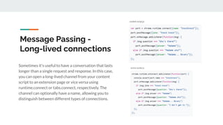 Message Passing -
Long-lived connections
Sometimes it's useful to have a conversation that lasts
longer than a single request and response. In this case,
you can open a long-lived channel from your content
script to an extension page or vice versa using
runtime.connect or tabs.connect, respectively. The
channel can optionally have a name, allowing you to
distinguish between different types of connections.
 