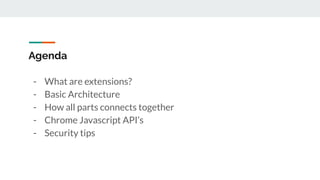 Agenda
- What are extensions?
- Basic Architecture
- How all parts connects together
- Chrome Javascript API’s
- Security tips
 