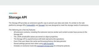 Storage API
The Storage API provides an extension-speciﬁc way to persist user data and state. It's similar to the web
platform's storage APIs (IndexedDB, and Storage), but was designed to meet the storage needs of extensions.
The following are a few key features:
- All extension contexts, including the extension service worker and content scripts have access to the
Storage API.
- The JSON serializable values are stored as object properties.
- The Storage API is asynchronous with bulk read and write operations.
- Even if the user clears the cache and browsing history, the data persists.
- Stored settings persist even when using split incognito.
- Includes an exclusive read-only managed storage area for enterprise policies.
 