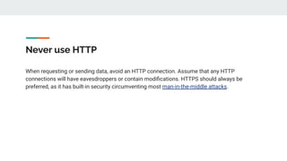 Never use HTTP
When requesting or sending data, avoid an HTTP connection. Assume that any HTTP
connections will have eavesdroppers or contain modiﬁcations. HTTPS should always be
preferred, as it has built-in security circumventing most man-in-the-middle attacks.
 