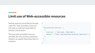 Limit use of Web-accessible resources
Making resources accessible by the web,
under the "web_accessible_resources"
will make an extension detectable by
websites and attackers.
The more web accessible resources
available, the more avenues a potential
attacker can exploit. Keep these ﬁles to a
minimum.
 