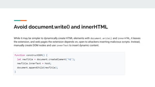Avoid document.write() and innerHTML
While it may be simpler to dynamically create HTML elements with document.write() and innerHTML, it leaves
the extension, and web pages the extension depends on, open to attackers inserting malicious scripts. Instead,
manually create DOM nodes and use innerText to insert dynamic content.
 