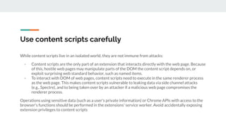 Use content scripts carefully
While content scripts live in an isolated world, they are not immune from attacks:
- Content scripts are the only part of an extension that interacts directly with the web page. Because
of this, hostile web pages may manipulate parts of the DOM the content script depends on, or
exploit surprising web standard behavior, such as named items.
- To interact with DOM of web pages, content scripts need to execute in the same renderer process
as the web page. This makes content scripts vulnerable to leaking data via side channel attacks
(e.g., Spectre), and to being taken over by an attacker if a malicious web page compromises the
renderer process.
Operations using sensitive data (such as a user's private information) or Chrome APIs with access to the
browser's functions should be performed in the extensions' service worker. Avoid accidentally exposing
extension privileges to content scripts
 
