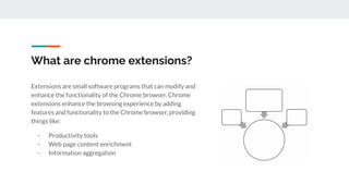 What are chrome extensions?
Extensions are small software programs that can modify and
enhance the functionality of the Chrome browser. Chrome
extensions enhance the browsing experience by adding
features and functionality to the Chrome browser, providing
things like:
- Productivity tools
- Web page content enrichment
- Information aggregation
 