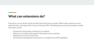 What can extensions do?
Extensions can use all the JavaScript APIs that the browser provides. What makes extensions more
powerful than a web app is their access to Chrome APIs. The following are just a few examples of what
extensions can do:
- Change the functionality or behavior of a website
- Allow users to collect and organize information across websites
- Add features to Chrome DevTools
- See Extension development overview for a complete list of API capabilities
 