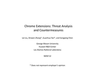 Chrome	
  Extensions:	
  Threat	
  Analysis	
  
and	
  Countermeasures	
  
Lei	
  Liu,	
  Xinwen	
  Zhang*,	
  Guanhua	
  Yan*,	
  and	
  Songqing	
  Chen	
  
George	
  Mason	
  University	
  
Huawei	
  R&D	
  Center	
  
Los	
  Alamos	
  NaIonal	
  Laboratory	
  	
  
NDSS’12	
  	
  
*	
  Does	
  not	
  represent	
  employer’s	
  opinion	
  
 