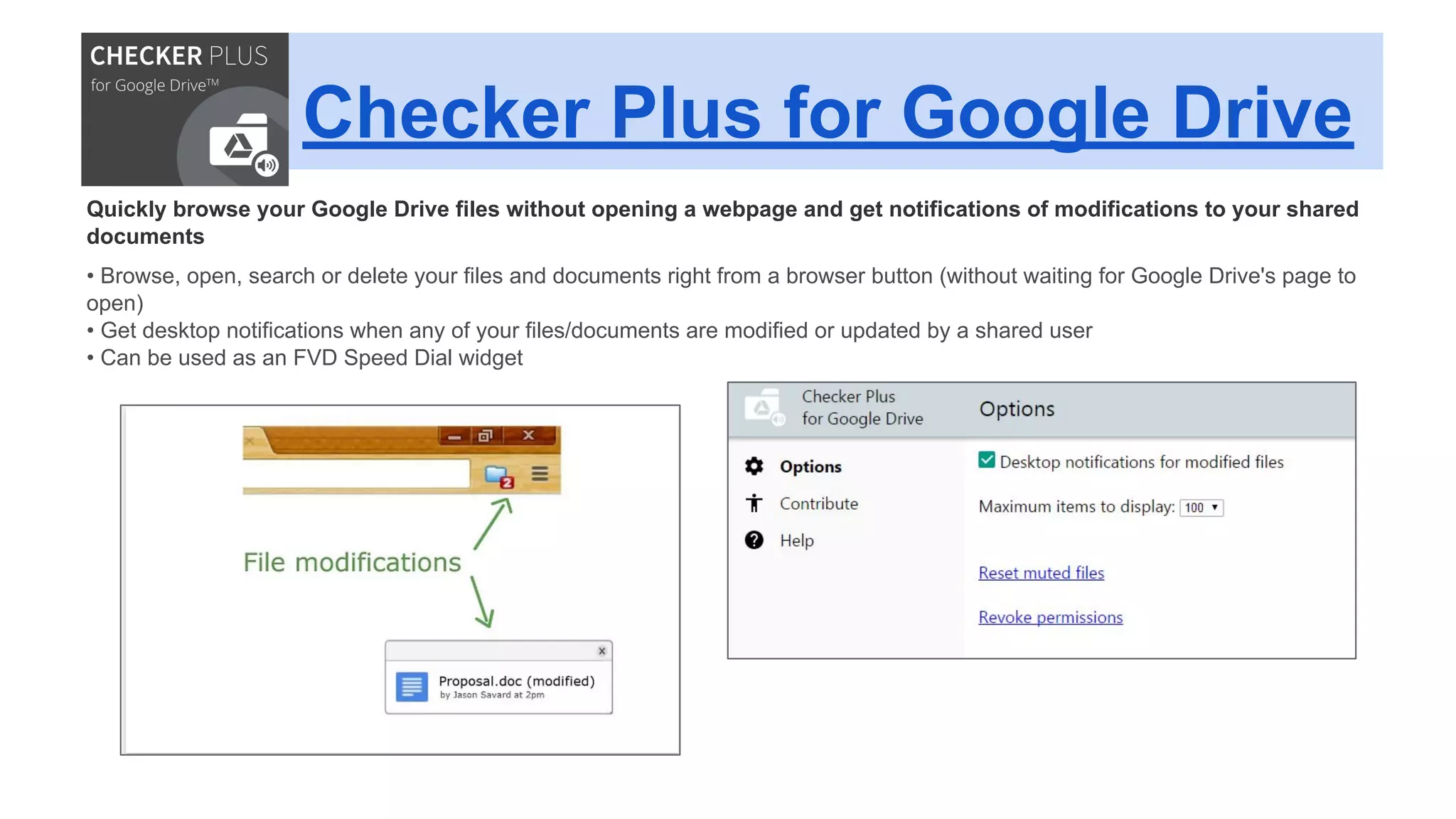 Checker Plus for Google Drive
Quickly browse your Google Drive files without opening a webpage and get notifications of modifications to your shared
documents
• Browse, open, search or delete your files and documents right from a browser button (without waiting for Google Drive's page to
open)
• Get desktop notifications when any of your files/documents are modified or updated by a shared user
• Can be used as an FVD Speed Dial widget
 