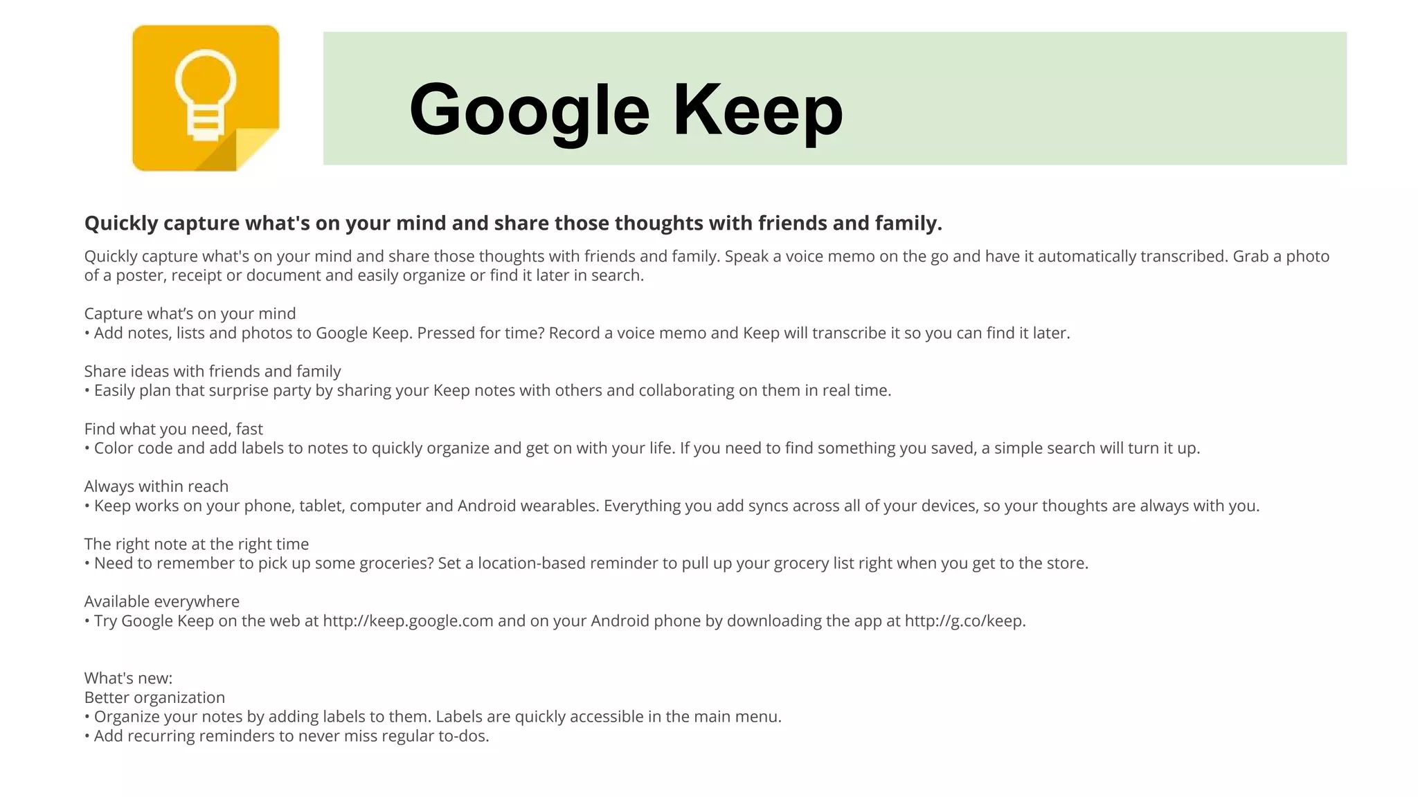 Google Keep
Quickly capture what's on your mind and share those thoughts with friends and family.
Quickly capture what's on your mind and share those thoughts with friends and family. Speak a voice memo on the go and have it automatically transcribed. Grab a photo
of a poster, receipt or document and easily organize or find it later in search.
Capture what’s on your mind
• Add notes, lists and photos to Google Keep. Pressed for time? Record a voice memo and Keep will transcribe it so you can find it later.
Share ideas with friends and family
• Easily plan that surprise party by sharing your Keep notes with others and collaborating on them in real time.
Find what you need, fast
• Color code and add labels to notes to quickly organize and get on with your life. If you need to find something you saved, a simple search will turn it up.
Always within reach
• Keep works on your phone, tablet, computer and Android wearables. Everything you add syncs across all of your devices, so your thoughts are always with you.
The right note at the right time
• Need to remember to pick up some groceries? Set a location-based reminder to pull up your grocery list right when you get to the store.
Available everywhere
• Try Google Keep on the web at http://keep.google.com and on your Android phone by downloading the app at http://g.co/keep.
What's new:
Better organization
• Organize your notes by adding labels to them. Labels are quickly accessible in the main menu.
• Add recurring reminders to never miss regular to-dos.
 