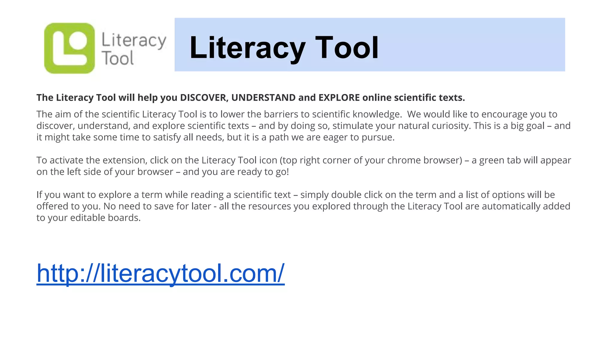 Literacy Tool
The Literacy Tool will help you DISCOVER, UNDERSTAND and EXPLORE online scientific texts.
The aim of the scientific Literacy Tool is to lower the barriers to scientific knowledge. We would like to encourage you to
discover, understand, and explore scientific texts – and by doing so, stimulate your natural curiosity. This is a big goal – and
it might take some time to satisfy all needs, but it is a path we are eager to pursue.
To activate the extension, click on the Literacy Tool icon (top right corner of your chrome browser) – a green tab will appear
on the left side of your browser – and you are ready to go!
If you want to explore a term while reading a scientific text – simply double click on the term and a list of options will be
offered to you. No need to save for later - all the resources you explored through the Literacy Tool are automatically added
to your editable boards.
http://literacytool.com/
 