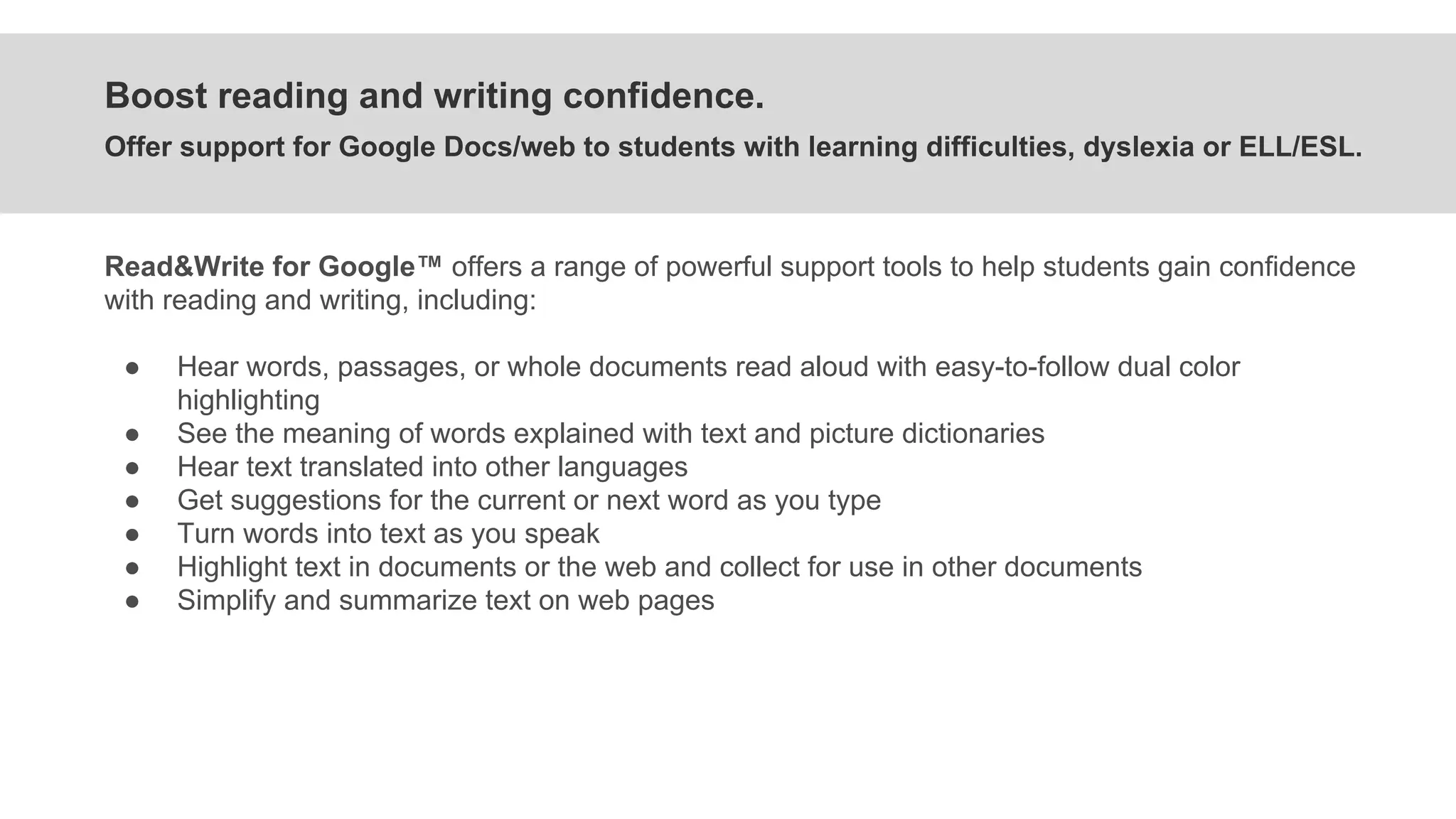Boost reading and writing confidence.
Offer support for Google Docs/web to students with learning difficulties, dyslexia or ELL/ESL.
Read&Write for Google™ offers a range of powerful support tools to help students gain confidence
with reading and writing, including:
● Hear words, passages, or whole documents read aloud with easy-to-follow dual color
highlighting
● See the meaning of words explained with text and picture dictionaries
● Hear text translated into other languages
● Get suggestions for the current or next word as you type
● Turn words into text as you speak
● Highlight text in documents or the web and collect for use in other documents
● Simplify and summarize text on web pages
 