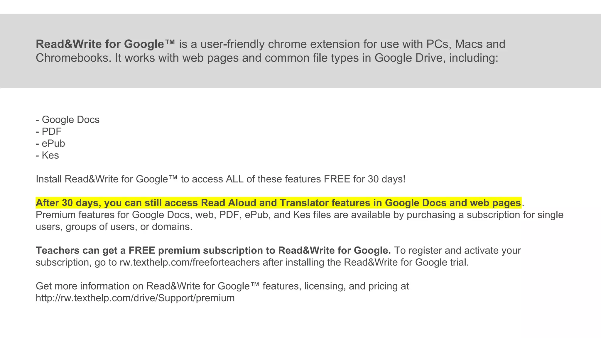 Read&Write for Google™ is a user-friendly chrome extension for use with PCs, Macs and
Chromebooks. It works with web pages and common file types in Google Drive, including:
- Google Docs
- PDF
- ePub
- Kes
Install Read&Write for Google™ to access ALL of these features FREE for 30 days!
After 30 days, you can still access Read Aloud and Translator features in Google Docs and web pages.
Premium features for Google Docs, web, PDF, ePub, and Kes files are available by purchasing a subscription for single
users, groups of users, or domains.
Teachers can get a FREE premium subscription to Read&Write for Google. To register and activate your
subscription, go to rw.texthelp.com/freeforteachers after installing the Read&Write for Google trial.
Get more information on Read&Write for Google™ features, licensing, and pricing at
http://rw.texthelp.com/drive/Support/premium
 