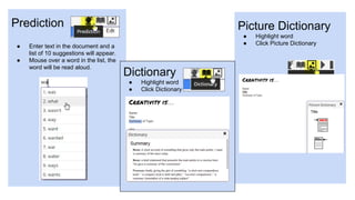 Prediction
● Enter text in the document and a
list of 10 suggestions will appear.
● Mouse over a word in the list, the
word will be read aloud.
Picture Dictionary
● Highlight word
● Click Picture Dictionary
Dictionary
● Highlight word
● Click Dictionary
 