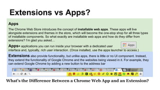 Extensions vs Apps?
What's the Difference Between a Chrome Web App and an Extension?
Apps
The Chrome Web Store introduces the concept of installable web apps. These apps will live
alongside extensions and themes in the store, which will become the one-stop shop for all three types
of installable components. So what exactly are installable web apps and how do they differ from
extensions? I’m glad you asked…
Apps= applications you can run inside your browser with a dedicated user
interface and, typically, rich user interaction. (Once installed, use the apps launcher to access.)
Extensions also provide functionality, but unlike apps, there is little or no UI component. Instead,
they extend the functionality of Google Chrome and the websites being viewed in it. For example, they
can extend Google Chrome by adding a new button to the address bar
 