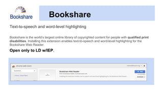 Bookshare
Text-to-speech and word-level highlighting
Bookshare is the world’s largest online library of copyrighted content for people with qualified print
disabilities. Installing this extension enables text-to-speech and word-level highlighting for the
Bookshare Web Reader.
Open only to LD w/IEP.
 