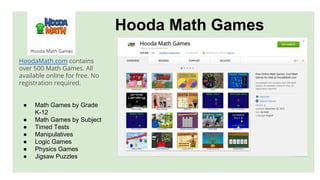 Hooda Math Games
HoodaMath.com contains
over 500 Math Games. All
available online for free. No
registration required.
● Math Games by Grade
K-12
● Math Games by Subject
● Timed Tests
● Manipulatives
● Logic Games
● Physics Games
● Jigsaw Puzzles
 