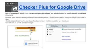 Checker Plus for Google Drive
Quickly browse your Google Drive files without opening a webpage and get notifications of modifications to your shared
documents
• Browse, open, search or delete your files and documents right from a browser button (without waiting for Google Drive's page to
open)
• Get desktop notifications when any of your files/documents are modified or updated by a shared user
• Can be used as an FVD Speed Dial widget
 