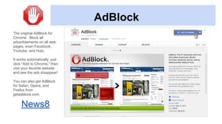 AdBlock
The original AdBlock for
Chrome. Block all
advertisements on all web
pages, even Facebook,
Youtube, and Hulu.
It works automatically: just
click "Add to Chrome," then
visit your favorite website
and see the ads disappear!
You can also get AdBlock
for Safari, Opera, and
Firefox from
getadblock.com.
News8
 