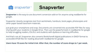 Snapverter
Snapverter is the easy-to-use document conversion add-on for anyone using read&write for
google.
Snapverter cleverly recognizes text from worksheets, handouts, book pages, photocopies and
other paper based classroom materials.
Just grab your smartphone and snap. Documents are converted into accessible PDF files for easy
sharing with your students in Google Drive. Then use the powerful tools in read&write for google
to help struggling readers, ESL/ELL and students with dyslexia or learning diffculties.
And that’s not all. Snapverter also converts Bookshare® digital publications in DAISY format to
accessible EPUB files for reading aloud with read&write for google.
Users have 10 scans for initial trial. After that, the number of scans drops to 1 per week.
 