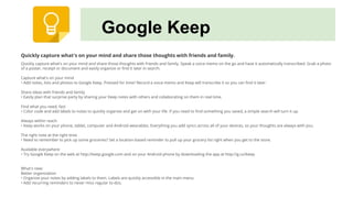 Google Keep
Quickly capture what's on your mind and share those thoughts with friends and family.
Quickly capture what's on your mind and share those thoughts with friends and family. Speak a voice memo on the go and have it automatically transcribed. Grab a photo
of a poster, receipt or document and easily organize or find it later in search.
Capture what’s on your mind
• Add notes, lists and photos to Google Keep. Pressed for time? Record a voice memo and Keep will transcribe it so you can find it later.
Share ideas with friends and family
• Easily plan that surprise party by sharing your Keep notes with others and collaborating on them in real time.
Find what you need, fast
• Color code and add labels to notes to quickly organize and get on with your life. If you need to find something you saved, a simple search will turn it up.
Always within reach
• Keep works on your phone, tablet, computer and Android wearables. Everything you add syncs across all of your devices, so your thoughts are always with you.
The right note at the right time
• Need to remember to pick up some groceries? Set a location-based reminder to pull up your grocery list right when you get to the store.
Available everywhere
• Try Google Keep on the web at http://keep.google.com and on your Android phone by downloading the app at http://g.co/keep.
What's new:
Better organization
• Organize your notes by adding labels to them. Labels are quickly accessible in the main menu.
• Add recurring reminders to never miss regular to-dos.
 