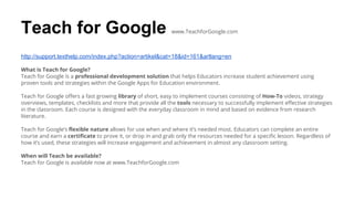Teach for Google www.TeachforGoogle.com
http://support.texthelp.com/index.php?action=artikel&cat=18&id=161&artlang=en
What is Teach for Google?
Teach for Google is a professional development solution that helps Educators increase student achievement using
proven tools and strategies within the Google Apps for Education environment.
Teach for Google offers a fast growing library of short, easy to implement courses consisting of How-To videos, strategy
overviews, templates, checklists and more that provide all the tools necessary to successfully implement effective strategies
in the classroom. Each course is designed with the everyday classroom in mind and based on evidence from research
literature.
Teach for Google’s flexible nature allows for use when and where it’s needed most. Educators can complete an entire
course and earn a certificate to prove it, or drop in and grab only the resources needed for a specific lesson. Regardless of
how it’s used, these strategies will increase engagement and achievement in almost any classroom setting.
When will Teach be available?
Teach for Google is available now at www.TeachforGoogle.com
 
