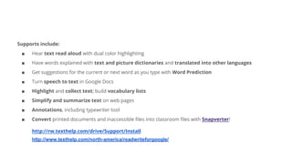 Supports include:
■ Hear text read aloud with dual color highlighting
■ Have words explained with text and picture dictionaries and translated into other languages
■ Get suggestions for the current or next word as you type with Word Prediction
■ Turn speech to text in Google Docs
■ Highlight and collect text; build vocabulary lists
■ Simplify and summarize text on web pages
■ Annotations, including typewriter tool
■ Convert printed documents and inaccessible files into classroom files with Snapverter!
http://rw.texthelp.com/drive/Support/Install
http://www.texthelp.com/north-america/readwriteforgoogle/
 
