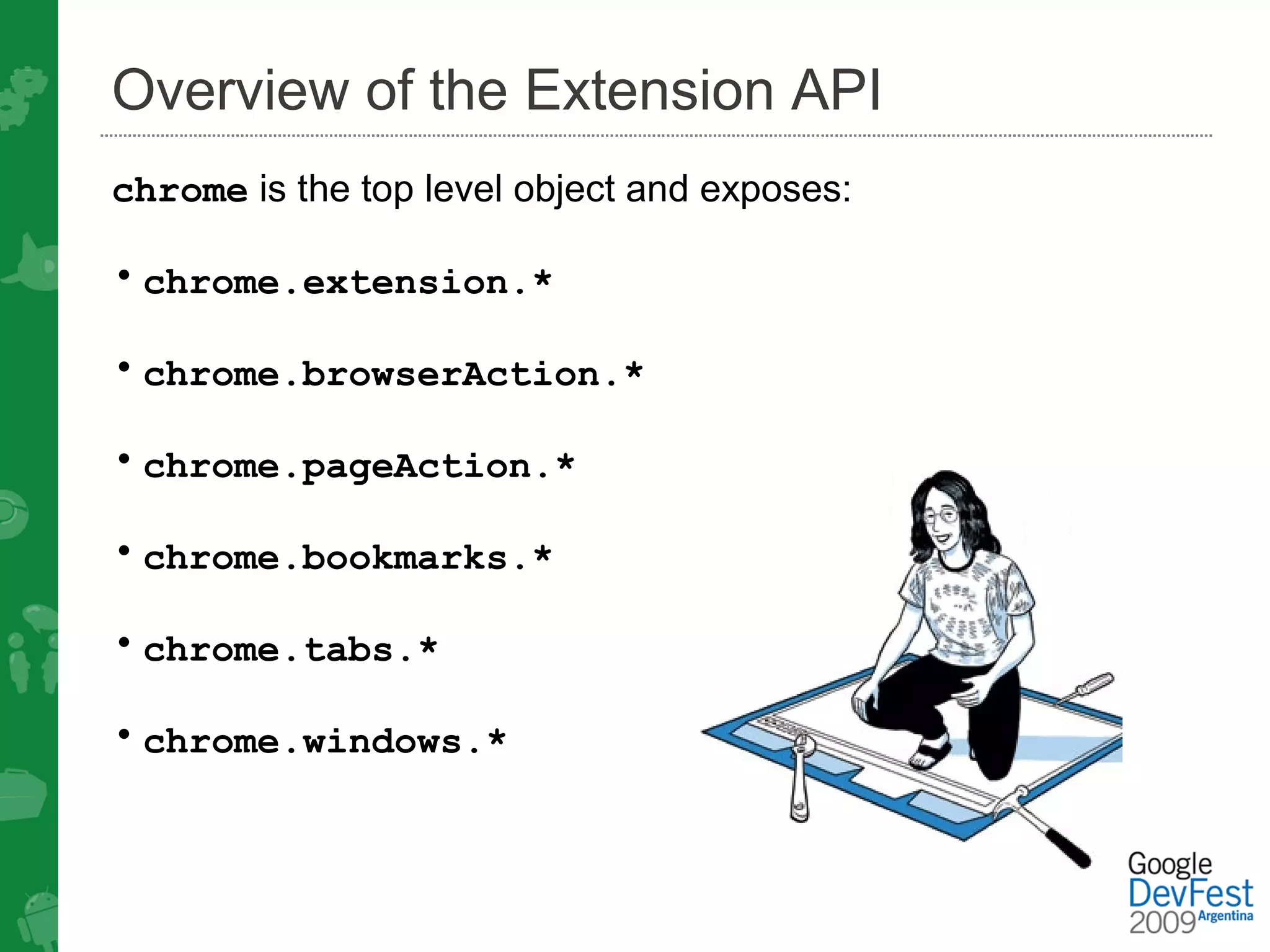 Overview of the Extension API
chrome is the top level object and exposes:

• chrome.extension.*

• chrome.browserAction.*

• chrome.pageAction.*

• chrome.bookmarks.*

• chrome.tabs.*

• chrome.windows.*
 