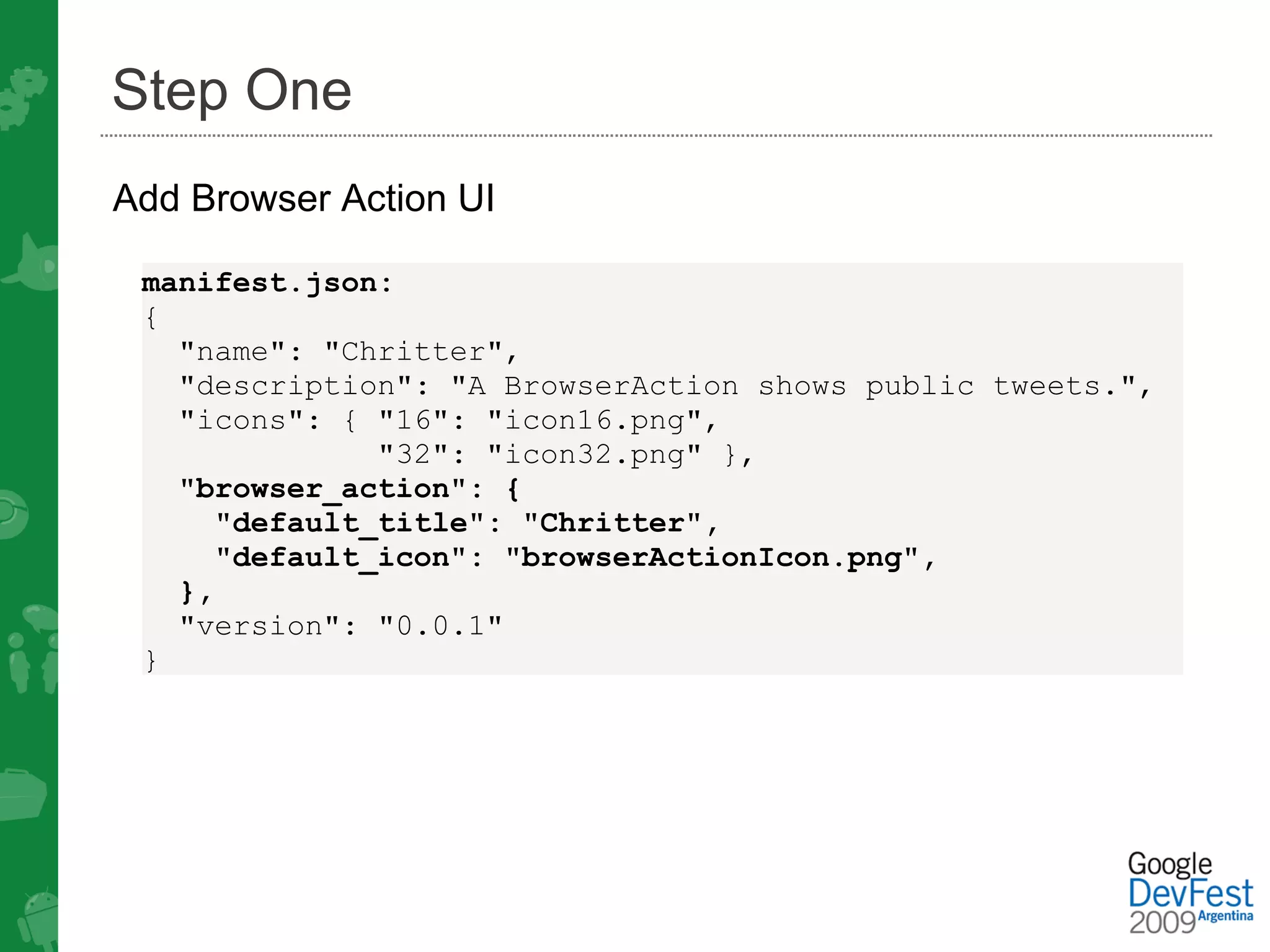 Step One
Add Browser Action UI

 manifest.json:
 {
   "name": "Chritter",
   "description": "A BrowserAction shows public tweets.",
   "icons": { "16": "icon16.png",
              "32": "icon32.png" },
   "browser_action": {
     "default_title": "Chritter",
     "default_icon": "browserActionIcon.png",
   },
   "version": "0.0.1"
 }
 