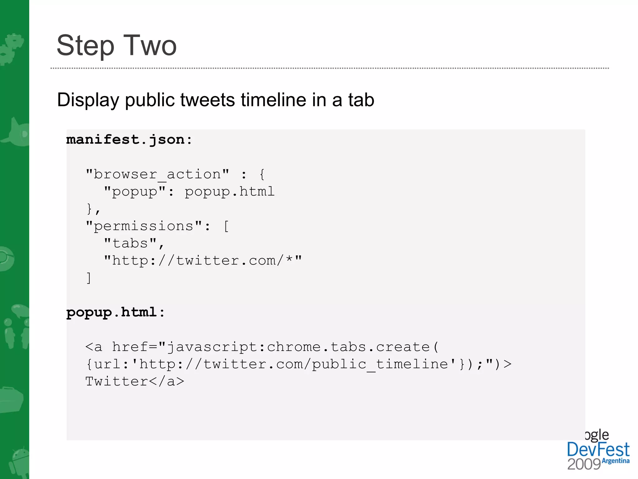Step Two
Display public tweets timeline in a tab
 manifest.json:

   "browser_action" : {
      "popup": popup.html
   },
   "permissions": [
     "tabs",
     "http://twitter.com/*"
   ]

 popup.html:

   <a href="javascript:chrome.tabs.create(
   {url:'http://twitter.com/public_timeline'});")>
   Twitter</a>
 