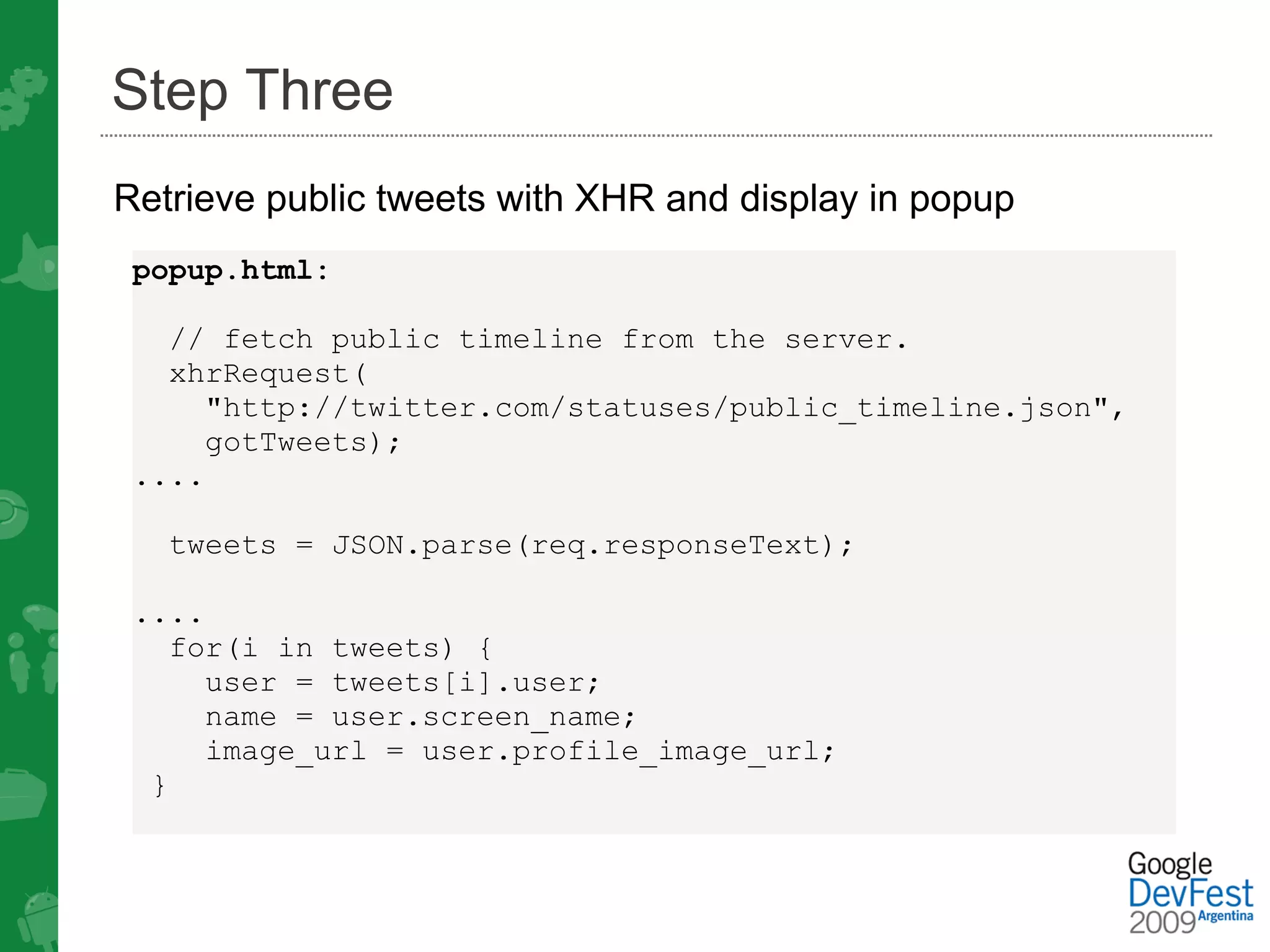 Step Three
Retrieve public tweets with XHR and display in popup
 popup.html:

   // fetch public timeline from the server. 
   xhrRequest(
     "http://twitter.com/statuses/public_timeline.json",
     gotTweets);
 ....

   tweets = JSON.parse(req.responseText);

 ....
   for(i in tweets) {
     user = tweets[i].user;
     name = user.screen_name;
     image_url = user.profile_image_url;
  }
 