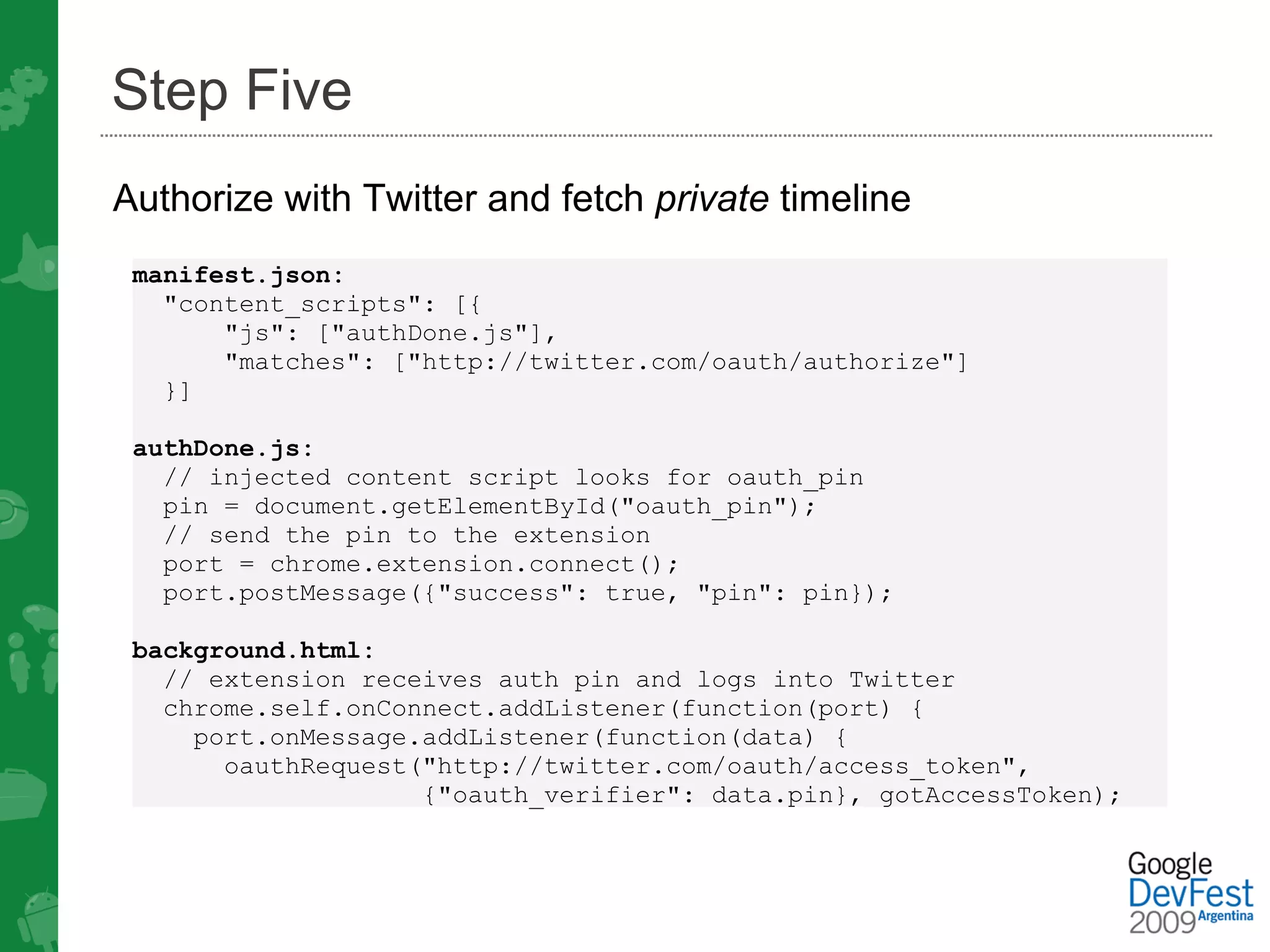 Step Five
Authorize with Twitter and fetch private timeline
 manifest.json:
   "content_scripts": [{
       "js": ["authDone.js"], 
       "matches": ["http://twitter.com/oauth/authorize"] 
   }]

 authDone.js:
   // injected content script looks for oauth_pin 
   pin = document.getElementById("oauth_pin");
   // send the pin to the extension
   port = chrome.extension.connect();
   port.postMessage({"success": true, "pin": pin});

 background.html:
   // extension receives auth pin and logs into Twitter
   chrome.self.onConnect.addListener(function(port) {
     port.onMessage.addListener(function(data) {
       oauthRequest("http://twitter.com/oauth/access_token",
                    {"oauth_verifier": data.pin}, gotAccessToken);
 