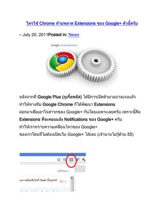  HYPERLINK quot;
http://www.thai-googleplus.com/news/2011/07/chrome-googleplus-extensions/quot;
 ใครใช้ Chrome ห้ามพลาด Extensions ของ Google+ ตัวนี้ครับ<br />– July 20, 2011Posted in: News<br />หลังจากที่ Google Plus (กูเกิ้ลพลัส) ได้มีการเปิดตัวมาอย่างแรงแล้ว ทำให้ทางทีม Google Chrome ก็ได้พัฒนา Extensions ออกมาเพื่อเอาใจสาวกของ Google+ กันโดยเฉพาะเลยครับ เพราะนี้คือ Extensions ที่จะคอยแจ้ง Notifications ของ Google+ ครับ ทำให้เราทราบความเคลื่อนไหวของ Google+ ของเราโดยที่ไม่ต้องเปิดเว็บ Google+ ได้เลย (เจ้านายไม่รู้ด้วย อิอิ)<br /> <br />หากใครสนใจ Extensions ตัวนี้นะครับ ชื่อของมันคือ Surplus ครับ สามารถติดตั้งได้เลยครับ คลิ กที่นี่เพื่อติดตั้ง  ส่วน Features มีดังนี้ครับFeatures:- Post or respond from within the popup- Desktop Notifications- Notification sounds- Switch between multiple Google accounts<br /> <br />ถือได้ว่าเป็น Extensions อีกตัวที่น่าสนใจและน่าจะมีไว้ประดับเครื่องเลยทีเดียวครับ ก็ลองเล่นกันดูนะครับ เผื่อเพื่อนๆจะติดใจเจ้า Surplus Extensions ตัวนี้กันครับ <br />วิธีย้ายรูป จาก Facebook ไป Google Plus<br />– July 18, 2011Posted in: Intermediate<br />ช่วงนี้ที่กระแส Google Plus กำลังมาแรง จึงทำให้ใครๆต่างก็ต้องการจะหันมาลองเล่น Google Plus ดูสักหน่อย แต่มันก็ติดปัญหาที่ว่ารูปภาพต่างๆของเรามันอยู่ใน Facebook หมดเลยนี่สิ ทำไงดี!?!?! ถ้าจะให้ไป Copy รูปทั้งหมดจาก Facebook แล้วมา Upload ขึ้น Google Plus ใหม่หมดมันก็คงจะลำบากน่าดูทีเดียว วันนี้ผมมีวิธีมาเสนอแบบ Step-By-Step เลยครับ<br /> <br />วิธีย้ายรูปจาก Facebook ไป Google+ มีดังนี้<br />1. ให้ไป Login เข้าเว็บ เฟสบุ้ค ที่ มีรูปภาพที่ต้องการจะย้ายครับ<br /> <br />2. หลังจากนั้นให้ไปที่ Application ที่ชื่อว่า ” Fotolink ” ครับ<br /> <br /> <br />3. หลังจากนั้นให้เลือกรูปที่ต้องการครับ แล้วกดปุ่ม Photo Account แล้วจะมี Icon ของเว็บบริการฝากรูปที่ต่างๆ ให้เรา เลือกที่ Icon ของ Picasa ครับ (เนื่องจาก Picasa เป็นของ Google จึงทำให้สามารถลิงค์รูปจาก Picasa เข้าสู่ Google+ ได้เลยครับ)<br /> <br />4. หลังจากนั้นก็แค่ เลือกอัลบั้มใน Picasa ว่าต้องการให้โหลดไปลงที่อัลบั้มไหน เพียงเท่านี้ ก็เป็นอันเรียบ ร้อยครับ ง่ายใช่มั้ยเอ่ย อิอิ <br /> <br />