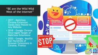 “BE are the Wild Wild
West of the Internet”
• 2017 - Malicious
Chrome Extension
Steals Data Posted to
Any Website
• 2018 - Google Chrome
Once Again Target of
Malicious Extensions
• 2020 - Google, Mozilla
Ban Hundreds of
Browser Extensions in
Chrome, Firefox
 