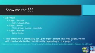 Show me the $$$
• Ad Fraud
• Stage 1 – Installer
• MBE + Scheduled Task
• Stage 2 – Finder
• Victim browser cookies + credentials
• Stage 3 – Patcher
• Latest Version
• "The extension is essentially set up to inject scripts into web pages, which
will then handle further functionality depending on the page,"
https://www.bleepingcomputer.com/news/security/malicious-browser-extensions-used-by-hackers-for-ad-fraud/
 