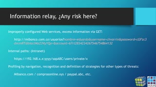 Information relay, ¿Any risk here?
Improperly configured Web services, excess information via GET:
http://mibanco.com.co/usuarios?nombre=eduardo&username=chvarrin&password=cGFzc3
dvcmRTdXAzclMzZ3VyYQo=&account=67rt2834234267546754864132
Internal paths: (Intranet)
https://192.168.x.x:yyyy/sapABC/users/private/x
Profiling by navigation, recognition and definition of strategies for other types of threats:
Mibanco.com / comprasonline.xys / paypal.abc, etc.
 