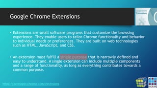 Google Chrome Extensions
• Extensions are small software programs that customize the browsing
experience. They enable users to tailor Chrome functionality and behavior
to individual needs or preferences. They are built on web technologies
such as HTML, JavaScript, and CSS.
• An extension must fulfill a single purpose that is narrowly defined and
easy to understand. A single extension can include multiple components
and a range of functionality, as long as everything contributes towards a
common purpose.
https://developer.chrome.com/extensions
 