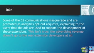 lnkr
https://securitytrails.com/blog/lnkr-malicious-browser-extension
Some of the C2 communications masquerade and are
promoted as analytics opt-out requests, explaining to the
users that the ads are used to support the development of
these extensions. This isn’t true: the advertising revenue
doesn’t go to the real extension developers at all.
 
