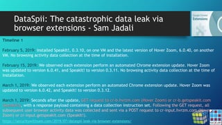 DataSpii: The catastrophic data leak via
browser extensions - Sam Jadali
https://securitywithsam.com/2019/07/dataspii-leak-via-browser-extensions/
Timeline 1
February 5, 2019: installed SpeakIt!, 0.3.10, on one VM and the latest version of Hover Zoom, 6.0.40, on another
VM. No browsing activity data collection at the time of installation.
February 15, 2019: We observed each extension perform an automated Chrome extension update. Hover Zoom
was updated to version 6.0.41, and SpeakIt! to version 0.3.11. No browsing activity data collection at the time of
installation.
March 1, 2019: We observed each extension perform an automated Chrome extension update. Hover Zoom was
updated to version 6.0.42, and SpeakIt! to version 0.3.12.
March 1, 2019: Seconds after the update, GET request to cr-b.hvrzm.com (Hover Zoom) or cr-b.getspeakit.com
(SpeakIt!), with a response payload containing a data collection instruction set. Following the GET request, all
subsequent user browser activity data was collected and sent via a POST request to cr-input.hvrzm.com (Hover
Zoom) or cr-input.getspeakit.com (SpeakIt!).
 