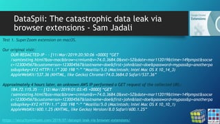 DataSpii: The catastrophic data leak via
browser extensions - Sam Jadali
https://securitywithsam.com/2019/07/dataspii-leak-via-browser-extensions/
Test 1. SuperZoom extension on macOS.
Our original visit:
OUR-REDACTED-IP – – [11/Mar/2019:20:50:06 +0000] “GET
/samtesting.html?&os=mac&brow=crmium&v=74.0.3684.0&ext=SZ&date=mar112019&time=149pmpst&socse
c=123004567&customerssn=123004567&lastname=doe&first=john&last=doe&password=mypass&p=anotherpa
ss&apikey=XYZ HTTP/1.1” 200 198 “-” “Mozilla/5.0 (Macintosh; Intel Mac OS X 10_14_3)
AppleWebKit/537.36 (KHTML, like Gecko) Chrome/74.0.3684.0 Safari/537.36”
Approximately 4 hours later, an unknown AWS IP performed a GET request of the collected URL:
184.72.115.35 – – [12/Mar/2019:01:03:45 +0000] “GET
/samtesting.html?&os=mac&brow=crmium&v=74.0.3684.0&ext=SZ&date=mar112019&time=149pmpst&socse
c=123004567&customerssn=123004567&lastname=doe&first=john&last=doe&password=mypass&p=anotherpa
ss&apikey=XYZ HTTP/1.1” 200 198 “-” “Mozilla/5.0 (Macintosh; Intel Mac OS X 10_10_1)
AppleWebKit/600.1.25 (KHTML, like Gecko) Version/8.0 Safari/600.1.25”
 