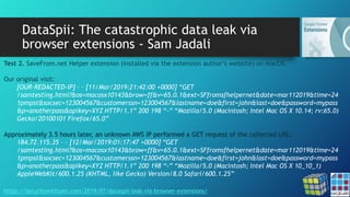 DataSpii: The catastrophic data leak via
browser extensions - Sam Jadali
https://securitywithsam.com/2019/07/dataspii-leak-via-browser-extensions/
Test 2. SaveFrom.net Helper extension (installed via the extension author’s website) on macOS.
Our original visit:
[OUR-REDACTED-IP] – – [11/Mar/2019:21:42:00 +0000] “GET
/samtesting.html?&os=macosx10143&brow=ff&v=65.0.1&ext=SFfromsfhelpernet&date=mar112019&time=24
1pmpst&socsec=123004567&customerssn=123004567&lastname=doe&first=john&last=doe&password=mypass
&p=anotherpass&apikey=XYZ HTTP/1.1” 200 198 “-” “Mozilla/5.0 (Macintosh; Intel Mac OS X 10.14; rv:65.0)
Gecko/20100101 Firefox/65.0”
Approximately 3.5 hours later, an unknown AWS IP performed a GET request of the collected URL:
184.72.115.35 – – [12/Mar/2019:01:17:47 +0000] “GET
/samtesting.html?&os=macosx10143&brow=ff&v=65.0.1&ext=SFfromsfhelpernet&date=mar112019&time=24
1pmpst&socsec=123004567&customerssn=123004567&lastname=doe&first=john&last=doe&password=mypass
&p=anotherpass&apikey=XYZ HTTP/1.1” 200 198 “-” “Mozilla/5.0 (Macintosh; Intel Mac OS X 10_10_1)
AppleWebKit/600.1.25 (KHTML, like Gecko) Version/8.0 Safari/600.1.25”
 