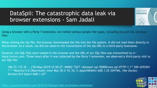 DataSpii: The catastrophic data leak via
browser extensions - Sam Jadali
https://securitywithsam.com/2019/07/dataspii-leak-via-browser-extensions/
Using a browser with a Party Y extension, we visited various sample file types, including zip and SQL database
files.
When visiting the zip file, the browser downloaded the file into the file system. It did not load them directly in
the browser. As a result, we did not observe the transmission of the zip URL to a third-party hostname.
However, the SQL files were loaded in the browser and the URL of our SQL files was transmitted to cr-
input.hvrzm.com. Three hours after it was collected by the Party Y extension, we observed a third-party visit to
our SQL file:
184.72.115.35 – – [18/May/2019:12:50:27 +0000] “GET /dataspii-sql-50000rows.sql HTTP/1.1” 200 4393501
“-” “Mozilla/5.0 (Macintosh; Intel Mac OS X 10_10_1) AppleWebKit/600.1.25 (KHTML, like Gecko)
Version/8.0 Safari/600.1.25”
 