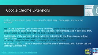 Google Chrome Extensions
https://developer.chrome.com/extensions
6.) Can my extension make changes to the start page, homepage, and new tab
settings?
Yes. If the purpose of your extension is to modify one narrow function of the browser
(either the start page, homepage or new tab page, for example), and it does only that,
then it would be compliant with the single-purpose policy.
Additionally, if the purpose of your extension is limited to one focus area or subject
matter, then you can have various functions related to that one area or subject matter,
including changes to start page, homepage and new tab page.
As of July 1, 2017, … If your extension modifies one of these functions, it must use the
Settings Overrides API.
 
