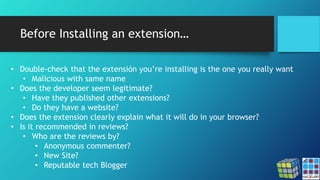 Before Installing an extension…
• Double-check that the extensión you’re installing is the one you really want
• Malicious with same name
• Does the developer seem legitimate?
• Have they published other extensions?
• Do they have a website?
• Does the extension clearly explain what it will do in your browser?
• Is it recommended in reviews?
• Who are the reviews by?
• Anonymous commenter?
• New Site?
• Reputable tech Blogger
 