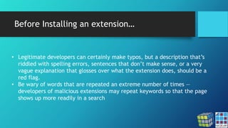 Before Installing an extension…
• Legitimate developers can certainly make typos, but a description that’s
riddled with spelling errors, sentences that don’t make sense, or a very
vague explanation that glosses over what the extension does, should be a
red flag.
• Be wary of words that are repeated an extreme number of times —
developers of malicious extensions may repeat keywords so that the page
shows up more readily in a search
 
