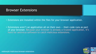 Browser Extensions
• Extensions are installed within the files for your browser application.
• Extensions aren’t an application all on their own — their code runs as part
of your browser. Because your browser is already a trusted application, it’s
hard for antivirus software to catch malicious extensions.
redmorph/malicious-browser-extensions
 