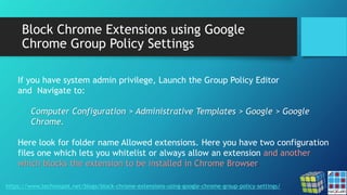 Block Chrome Extensions using Google
Chrome Group Policy Settings
https://www.technospot.net/blogs/block-chrome-extensions-using-google-chrome-group-policy-settings/
If you have system admin privilege, Launch the Group Policy Editor
and Navigate to:
Computer Configuration > Administrative Templates > Google > Google
Chrome.
Here look for folder name Allowed extensions. Here you have two configuration
files one which lets you whitelist or always allow an extension and another
which blocks the extension to be installed in Chrome Browser.
 